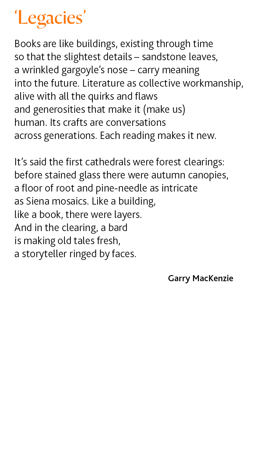 Legacies by Garry MacKenzie Books are like buildings, existing through time so that the slightest details – sandstone leaves, a wrinkled gargoyle’s nose – carry meaning into the future. Literature as collective workmanship, alive with all the quirks and flaws and generosities that make it (make us) human. Its crafts are conversations across generations. Each reading makes it new. It’s said the first cathedrals were forest clearings: before stained glass there were autumn canopies, a floor of root and pine-needle as intricate as Siena mosaics. Like a building, like a book, there were layers. And in the clearing, a bard is making old tales fresh, a storyteller ringed by faces.